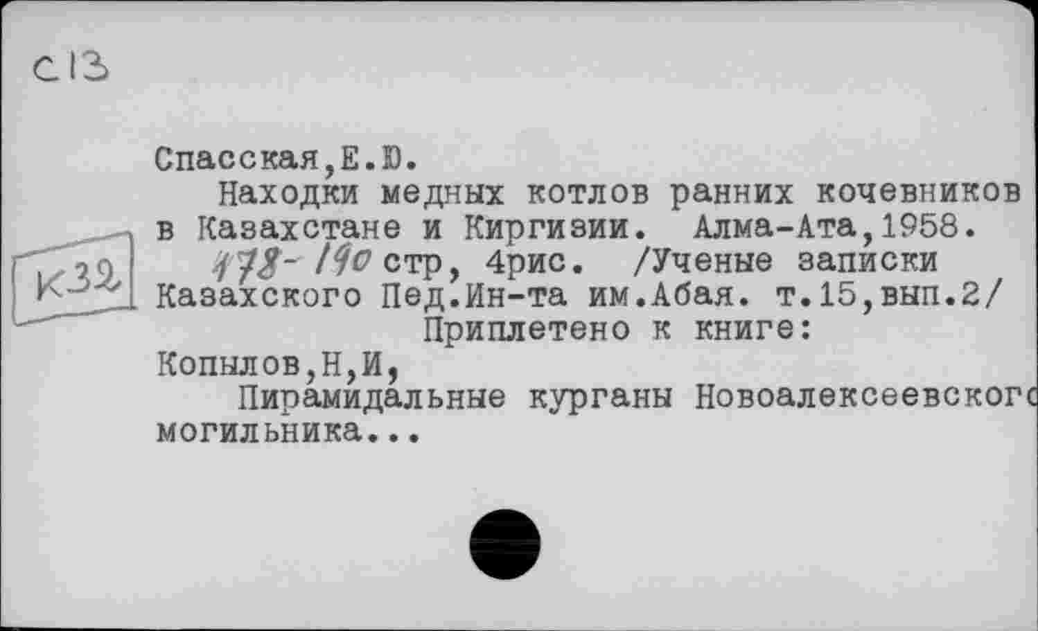 ﻿Спасская,Е.Ю.
Находки медных котлов ранних кочевников в Казахстане и Киргизии. Алма-Ата,1958.
7 7<У- /^ стр, 4рис. /Ученые записки Казахского Пед.Ин-та им.Абая. т.15,вып.2/ Приплетено к книге:
Копылов,Н,И,
Пирамидальные курганы Новоалексеевскогс могильника...